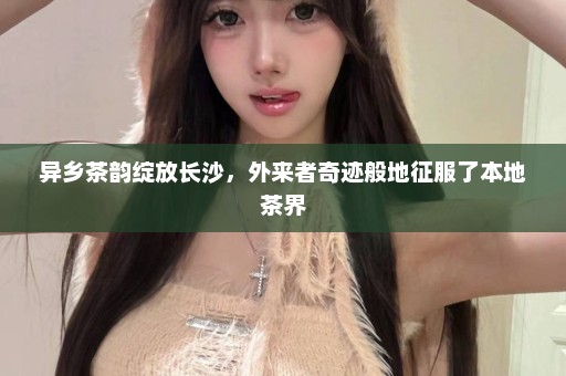 异乡茶韵绽放长沙,外来者奇迹般地征服了本地茶界 异乡茶韵绽放长沙,外来者奇迹般地征服了本地茶界